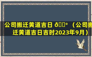 公司搬迁黄道吉日 💮 （公司搬迁黄道吉日吉时2023年9月）